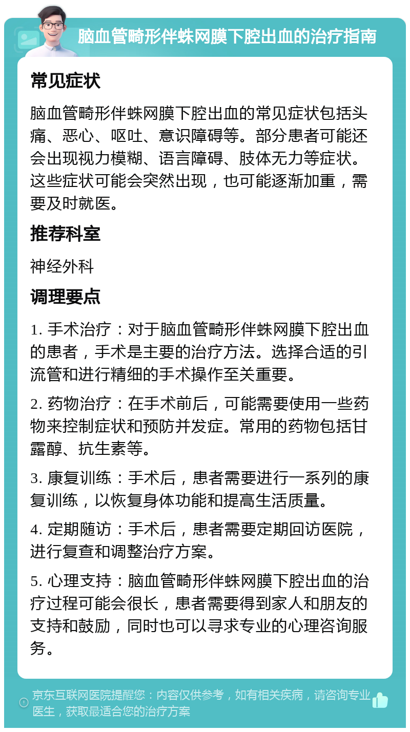 脑血管畸形伴蛛网膜下腔出血的治疗指南 常见症状 脑血管畸形伴蛛网膜下腔出血的常见症状包括头痛、恶心、呕吐、意识障碍等。部分患者可能还会出现视力模糊、语言障碍、肢体无力等症状。这些症状可能会突然出现，也可能逐渐加重，需要及时就医。 推荐科室 神经外科 调理要点 1. 手术治疗：对于脑血管畸形伴蛛网膜下腔出血的患者，手术是主要的治疗方法。选择合适的引流管和进行精细的手术操作至关重要。 2. 药物治疗：在手术前后，可能需要使用一些药物来控制症状和预防并发症。常用的药物包括甘露醇、抗生素等。 3. 康复训练：手术后，患者需要进行一系列的康复训练，以恢复身体功能和提高生活质量。 4. 定期随访：手术后，患者需要定期回访医院，进行复查和调整治疗方案。 5. 心理支持：脑血管畸形伴蛛网膜下腔出血的治疗过程可能会很长，患者需要得到家人和朋友的支持和鼓励，同时也可以寻求专业的心理咨询服务。