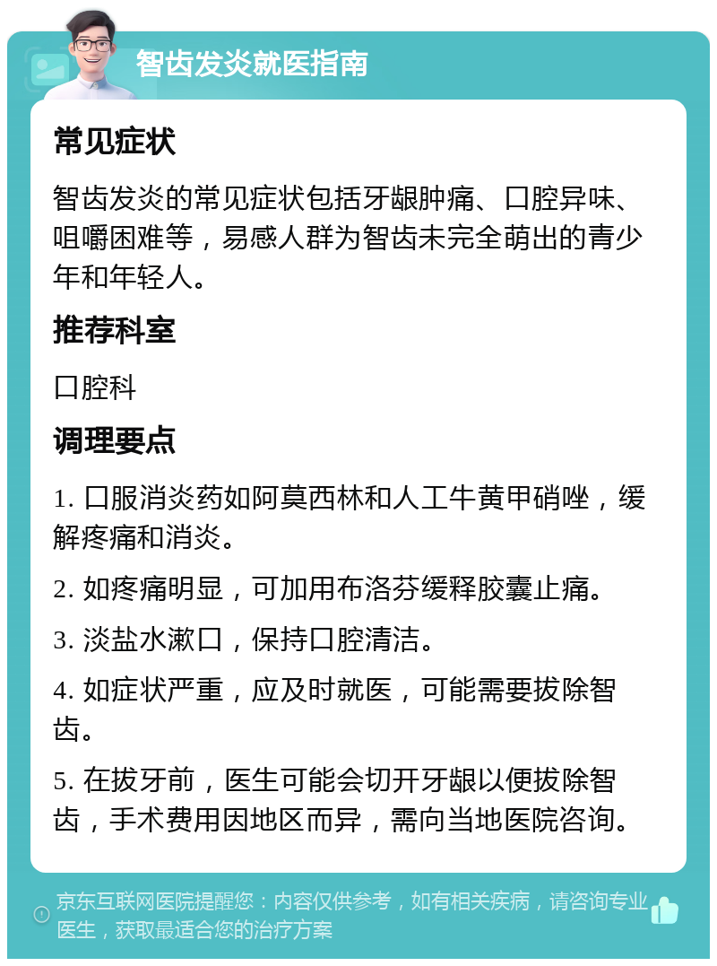 智齿发炎就医指南 常见症状 智齿发炎的常见症状包括牙龈肿痛、口腔异味、咀嚼困难等，易感人群为智齿未完全萌出的青少年和年轻人。 推荐科室 口腔科 调理要点 1. 口服消炎药如阿莫西林和人工牛黄甲硝唑，缓解疼痛和消炎。 2. 如疼痛明显，可加用布洛芬缓释胶囊止痛。 3. 淡盐水漱口，保持口腔清洁。 4. 如症状严重，应及时就医，可能需要拔除智齿。 5. 在拔牙前，医生可能会切开牙龈以便拔除智齿，手术费用因地区而异，需向当地医院咨询。