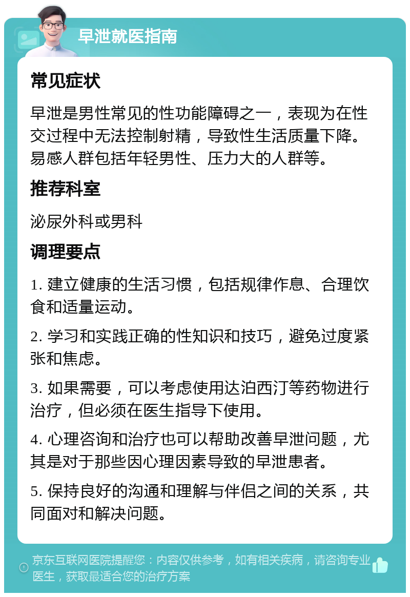 早泄就医指南 常见症状 早泄是男性常见的性功能障碍之一，表现为在性交过程中无法控制射精，导致性生活质量下降。易感人群包括年轻男性、压力大的人群等。 推荐科室 泌尿外科或男科 调理要点 1. 建立健康的生活习惯，包括规律作息、合理饮食和适量运动。 2. 学习和实践正确的性知识和技巧，避免过度紧张和焦虑。 3. 如果需要，可以考虑使用达泊西汀等药物进行治疗，但必须在医生指导下使用。 4. 心理咨询和治疗也可以帮助改善早泄问题，尤其是对于那些因心理因素导致的早泄患者。 5. 保持良好的沟通和理解与伴侣之间的关系，共同面对和解决问题。