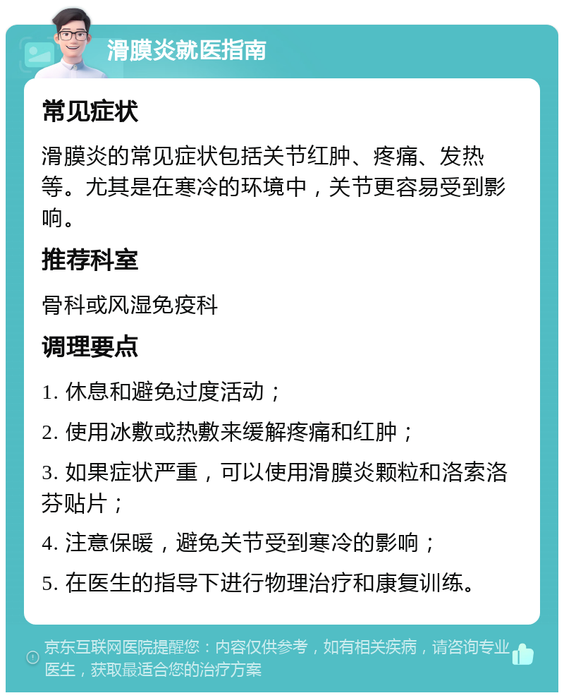 滑膜炎就医指南 常见症状 滑膜炎的常见症状包括关节红肿、疼痛、发热等。尤其是在寒冷的环境中，关节更容易受到影响。 推荐科室 骨科或风湿免疫科 调理要点 1. 休息和避免过度活动； 2. 使用冰敷或热敷来缓解疼痛和红肿； 3. 如果症状严重，可以使用滑膜炎颗粒和洛索洛芬贴片； 4. 注意保暖，避免关节受到寒冷的影响； 5. 在医生的指导下进行物理治疗和康复训练。