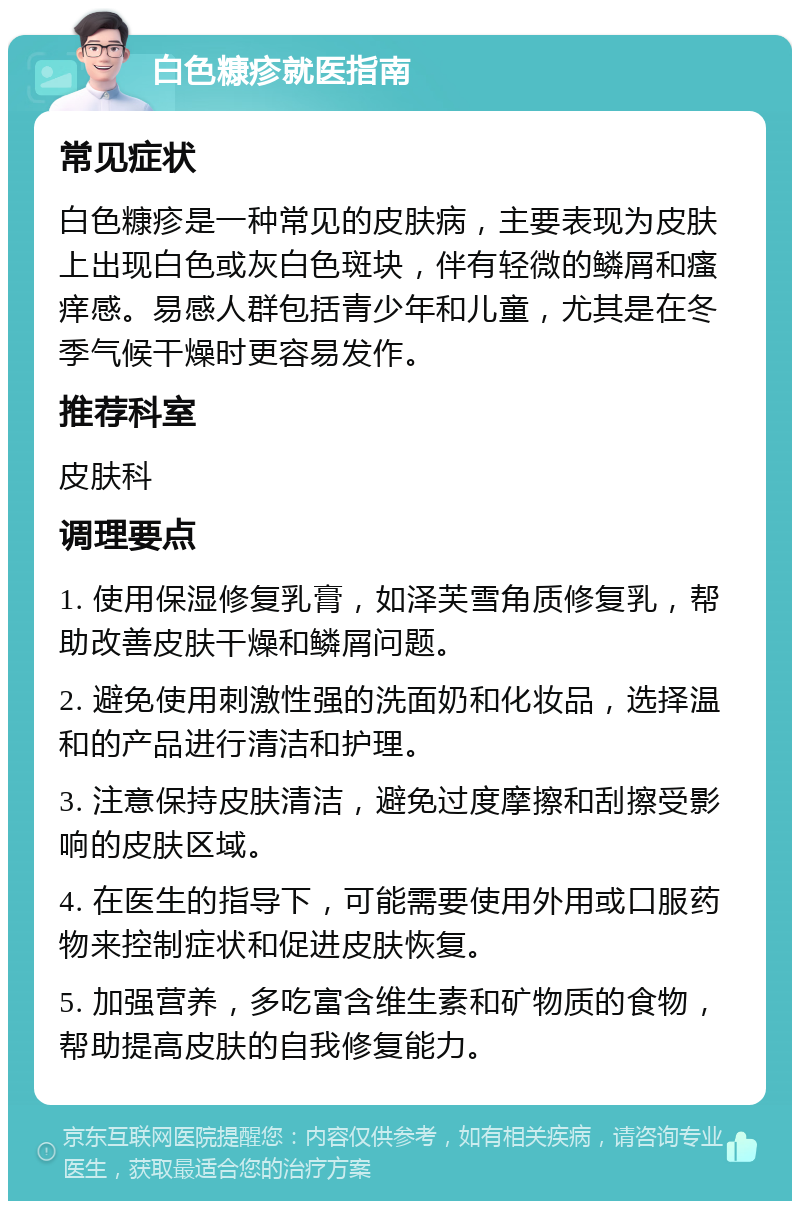 白色糠疹就医指南 常见症状 白色糠疹是一种常见的皮肤病，主要表现为皮肤上出现白色或灰白色斑块，伴有轻微的鳞屑和瘙痒感。易感人群包括青少年和儿童，尤其是在冬季气候干燥时更容易发作。 推荐科室 皮肤科 调理要点 1. 使用保湿修复乳膏，如泽芙雪角质修复乳，帮助改善皮肤干燥和鳞屑问题。 2. 避免使用刺激性强的洗面奶和化妆品，选择温和的产品进行清洁和护理。 3. 注意保持皮肤清洁，避免过度摩擦和刮擦受影响的皮肤区域。 4. 在医生的指导下，可能需要使用外用或口服药物来控制症状和促进皮肤恢复。 5. 加强营养，多吃富含维生素和矿物质的食物，帮助提高皮肤的自我修复能力。