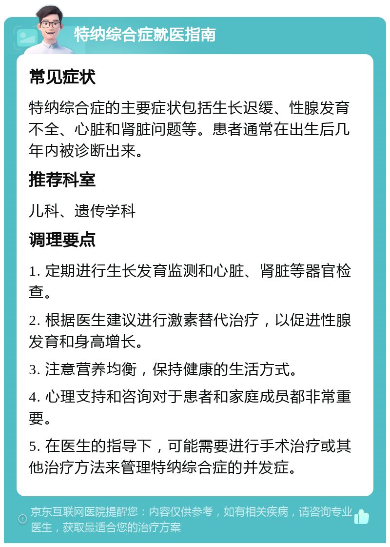 特纳综合症就医指南 常见症状 特纳综合症的主要症状包括生长迟缓、性腺发育不全、心脏和肾脏问题等。患者通常在出生后几年内被诊断出来。 推荐科室 儿科、遗传学科 调理要点 1. 定期进行生长发育监测和心脏、肾脏等器官检查。 2. 根据医生建议进行激素替代治疗，以促进性腺发育和身高增长。 3. 注意营养均衡，保持健康的生活方式。 4. 心理支持和咨询对于患者和家庭成员都非常重要。 5. 在医生的指导下，可能需要进行手术治疗或其他治疗方法来管理特纳综合症的并发症。