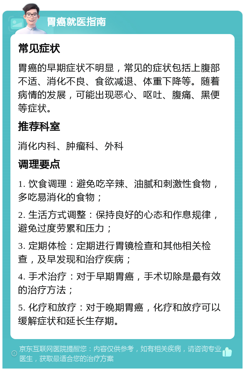 胃癌就医指南 常见症状 胃癌的早期症状不明显，常见的症状包括上腹部不适、消化不良、食欲减退、体重下降等。随着病情的发展，可能出现恶心、呕吐、腹痛、黑便等症状。 推荐科室 消化内科、肿瘤科、外科 调理要点 1. 饮食调理：避免吃辛辣、油腻和刺激性食物，多吃易消化的食物； 2. 生活方式调整：保持良好的心态和作息规律，避免过度劳累和压力； 3. 定期体检：定期进行胃镜检查和其他相关检查，及早发现和治疗疾病； 4. 手术治疗：对于早期胃癌，手术切除是最有效的治疗方法； 5. 化疗和放疗：对于晚期胃癌，化疗和放疗可以缓解症状和延长生存期。