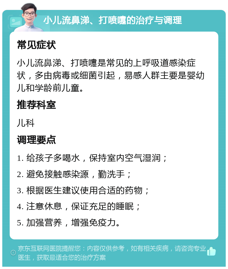 小儿流鼻涕、打喷嚏的治疗与调理 常见症状 小儿流鼻涕、打喷嚏是常见的上呼吸道感染症状，多由病毒或细菌引起，易感人群主要是婴幼儿和学龄前儿童。 推荐科室 儿科 调理要点 1. 给孩子多喝水，保持室内空气湿润； 2. 避免接触感染源，勤洗手； 3. 根据医生建议使用合适的药物； 4. 注意休息，保证充足的睡眠； 5. 加强营养，增强免疫力。