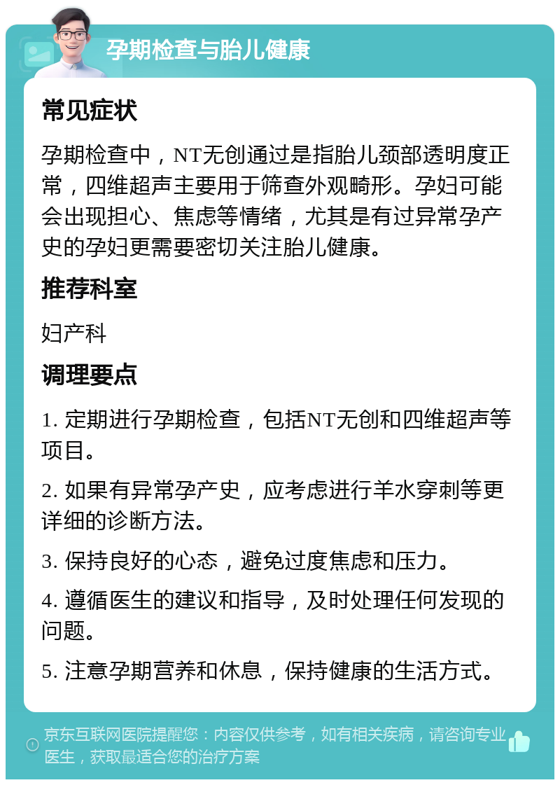 孕期检查与胎儿健康 常见症状 孕期检查中，NT无创通过是指胎儿颈部透明度正常，四维超声主要用于筛查外观畸形。孕妇可能会出现担心、焦虑等情绪，尤其是有过异常孕产史的孕妇更需要密切关注胎儿健康。 推荐科室 妇产科 调理要点 1. 定期进行孕期检查，包括NT无创和四维超声等项目。 2. 如果有异常孕产史，应考虑进行羊水穿刺等更详细的诊断方法。 3. 保持良好的心态，避免过度焦虑和压力。 4. 遵循医生的建议和指导，及时处理任何发现的问题。 5. 注意孕期营养和休息，保持健康的生活方式。