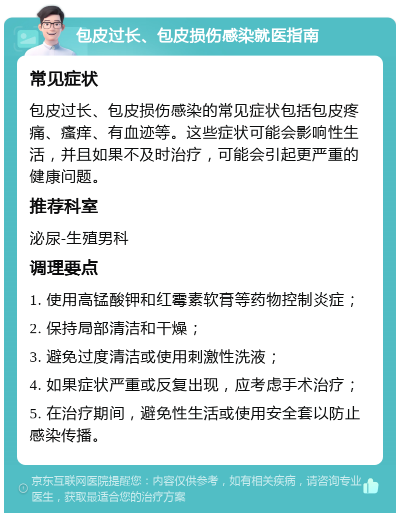 包皮过长、包皮损伤感染就医指南 常见症状 包皮过长、包皮损伤感染的常见症状包括包皮疼痛、瘙痒、有血迹等。这些症状可能会影响性生活，并且如果不及时治疗，可能会引起更严重的健康问题。 推荐科室 泌尿-生殖男科 调理要点 1. 使用高锰酸钾和红霉素软膏等药物控制炎症； 2. 保持局部清洁和干燥； 3. 避免过度清洁或使用刺激性洗液； 4. 如果症状严重或反复出现，应考虑手术治疗； 5. 在治疗期间，避免性生活或使用安全套以防止感染传播。