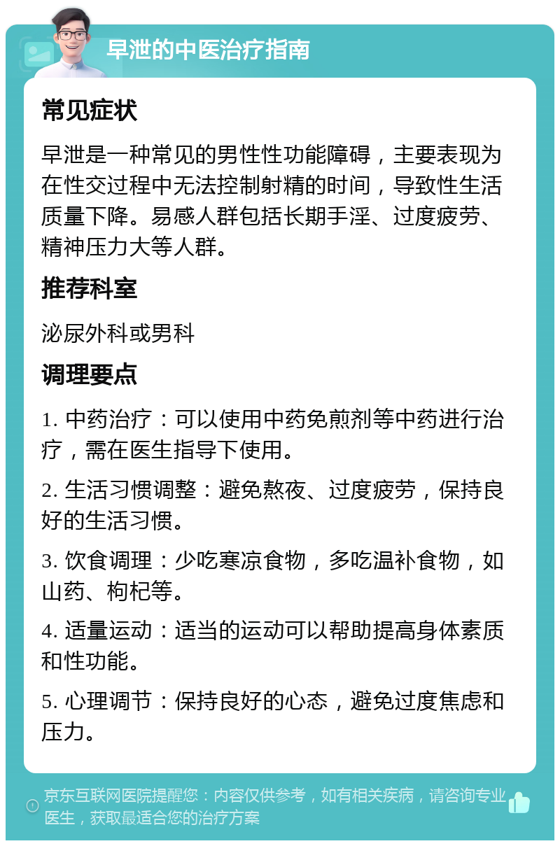 早泄的中医治疗指南 常见症状 早泄是一种常见的男性性功能障碍，主要表现为在性交过程中无法控制射精的时间，导致性生活质量下降。易感人群包括长期手淫、过度疲劳、精神压力大等人群。 推荐科室 泌尿外科或男科 调理要点 1. 中药治疗：可以使用中药免煎剂等中药进行治疗，需在医生指导下使用。 2. 生活习惯调整：避免熬夜、过度疲劳，保持良好的生活习惯。 3. 饮食调理：少吃寒凉食物，多吃温补食物，如山药、枸杞等。 4. 适量运动：适当的运动可以帮助提高身体素质和性功能。 5. 心理调节：保持良好的心态，避免过度焦虑和压力。