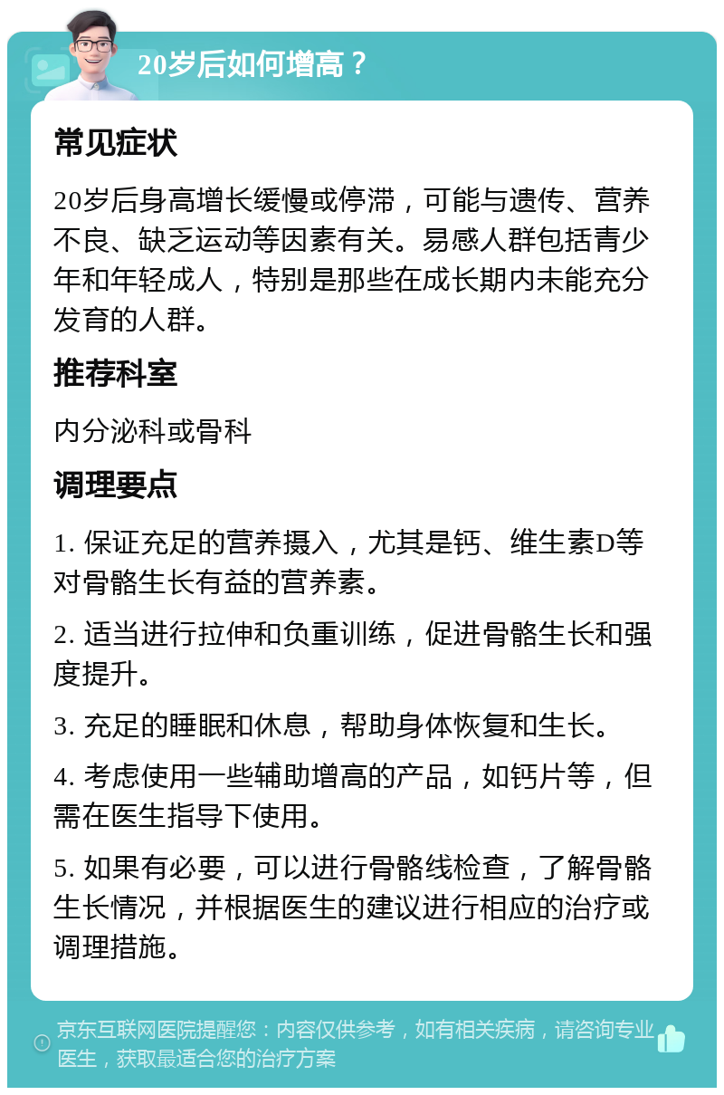 20岁后如何增高？ 常见症状 20岁后身高增长缓慢或停滞，可能与遗传、营养不良、缺乏运动等因素有关。易感人群包括青少年和年轻成人，特别是那些在成长期内未能充分发育的人群。 推荐科室 内分泌科或骨科 调理要点 1. 保证充足的营养摄入，尤其是钙、维生素D等对骨骼生长有益的营养素。 2. 适当进行拉伸和负重训练，促进骨骼生长和强度提升。 3. 充足的睡眠和休息，帮助身体恢复和生长。 4. 考虑使用一些辅助增高的产品，如钙片等，但需在医生指导下使用。 5. 如果有必要，可以进行骨骼线检查，了解骨骼生长情况，并根据医生的建议进行相应的治疗或调理措施。