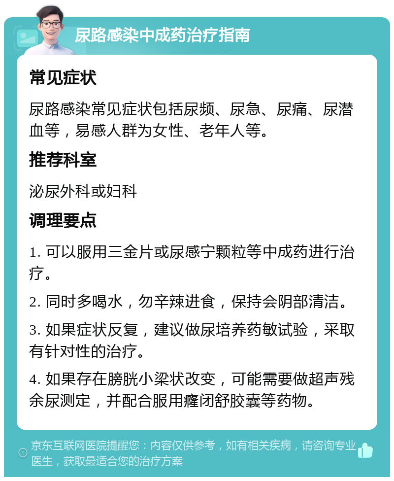 尿路感染中成药治疗指南 常见症状 尿路感染常见症状包括尿频、尿急、尿痛、尿潜血等，易感人群为女性、老年人等。 推荐科室 泌尿外科或妇科 调理要点 1. 可以服用三金片或尿感宁颗粒等中成药进行治疗。 2. 同时多喝水，勿辛辣进食，保持会阴部清洁。 3. 如果症状反复，建议做尿培养药敏试验，采取有针对性的治疗。 4. 如果存在膀胱小梁状改变，可能需要做超声残余尿测定，并配合服用癃闭舒胶囊等药物。