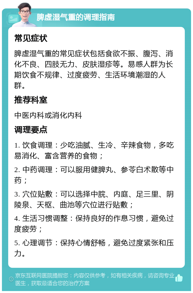 脾虚湿气重的调理指南 常见症状 脾虚湿气重的常见症状包括食欲不振、腹泻、消化不良、四肢无力、皮肤湿疹等。易感人群为长期饮食不规律、过度疲劳、生活环境潮湿的人群。 推荐科室 中医内科或消化内科 调理要点 1. 饮食调理：少吃油腻、生冷、辛辣食物，多吃易消化、富含营养的食物； 2. 中药调理：可以服用健脾丸、参苓白术散等中药； 3. 穴位贴敷：可以选择中脘、内庭、足三里、阴陵泉、天枢、曲池等穴位进行贴敷； 4. 生活习惯调整：保持良好的作息习惯，避免过度疲劳； 5. 心理调节：保持心情舒畅，避免过度紧张和压力。