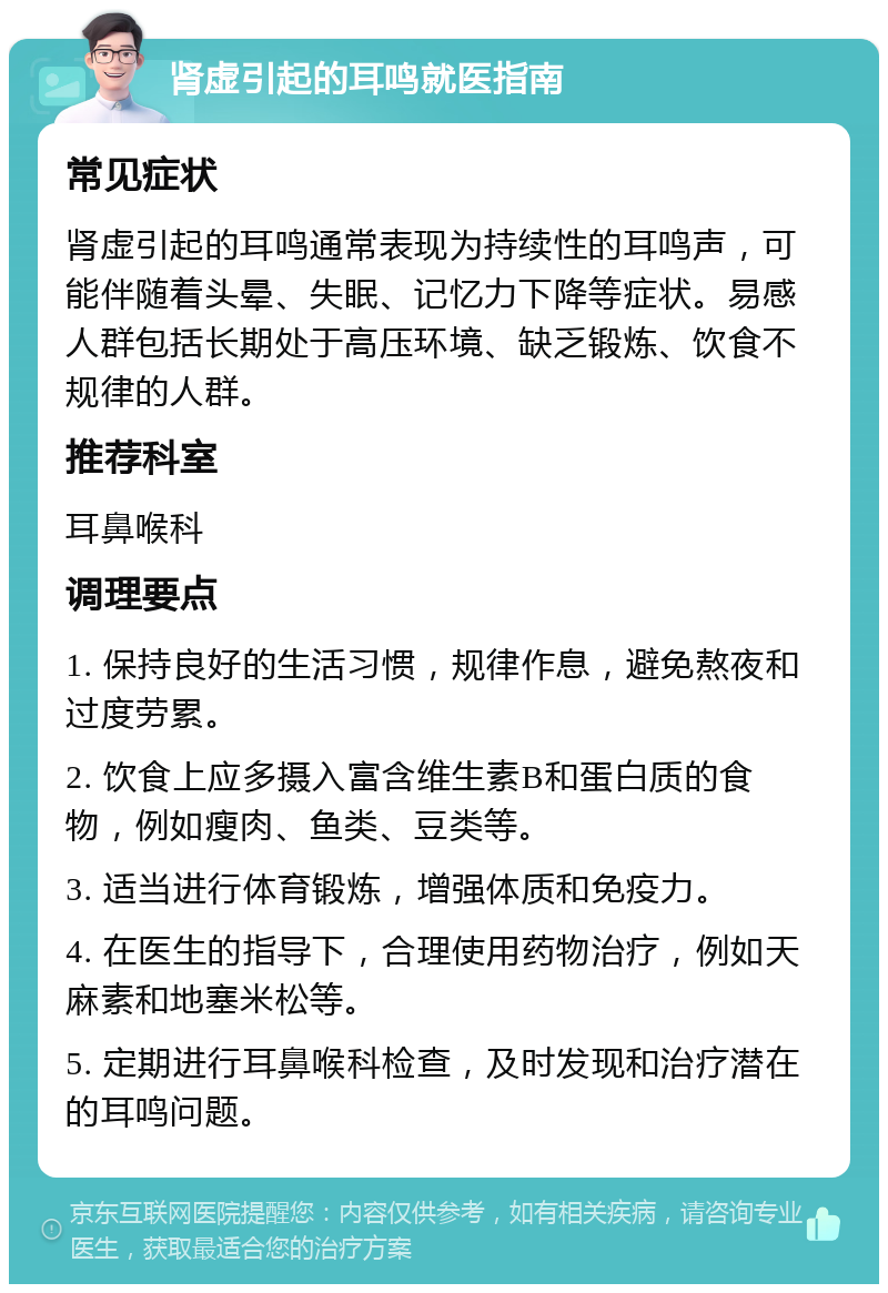 肾虚引起的耳鸣就医指南 常见症状 肾虚引起的耳鸣通常表现为持续性的耳鸣声，可能伴随着头晕、失眠、记忆力下降等症状。易感人群包括长期处于高压环境、缺乏锻炼、饮食不规律的人群。 推荐科室 耳鼻喉科 调理要点 1. 保持良好的生活习惯，规律作息，避免熬夜和过度劳累。 2. 饮食上应多摄入富含维生素B和蛋白质的食物，例如瘦肉、鱼类、豆类等。 3. 适当进行体育锻炼，增强体质和免疫力。 4. 在医生的指导下，合理使用药物治疗，例如天麻素和地塞米松等。 5. 定期进行耳鼻喉科检查，及时发现和治疗潜在的耳鸣问题。