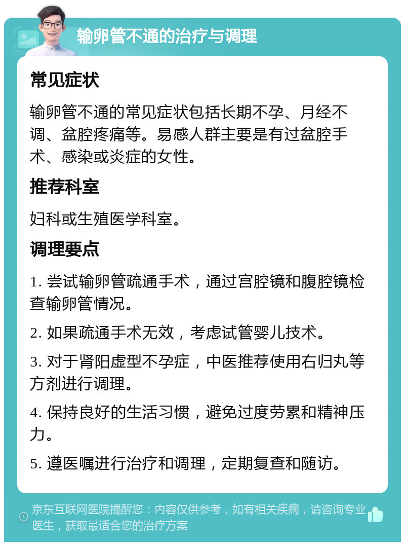 输卵管不通的治疗与调理 常见症状 输卵管不通的常见症状包括长期不孕、月经不调、盆腔疼痛等。易感人群主要是有过盆腔手术、感染或炎症的女性。 推荐科室 妇科或生殖医学科室。 调理要点 1. 尝试输卵管疏通手术，通过宫腔镜和腹腔镜检查输卵管情况。 2. 如果疏通手术无效，考虑试管婴儿技术。 3. 对于肾阳虚型不孕症，中医推荐使用右归丸等方剂进行调理。 4. 保持良好的生活习惯，避免过度劳累和精神压力。 5. 遵医嘱进行治疗和调理，定期复查和随访。