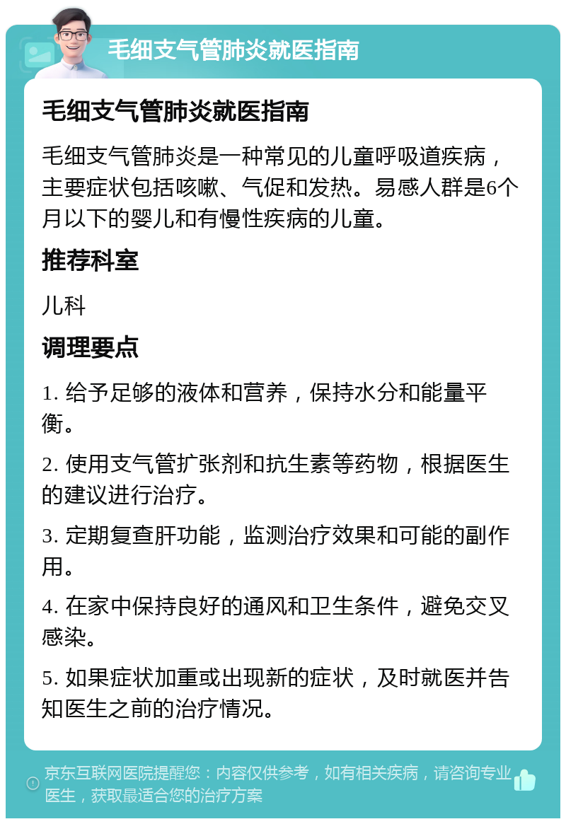 毛细支气管肺炎就医指南 毛细支气管肺炎就医指南 毛细支气管肺炎是一种常见的儿童呼吸道疾病，主要症状包括咳嗽、气促和发热。易感人群是6个月以下的婴儿和有慢性疾病的儿童。 推荐科室 儿科 调理要点 1. 给予足够的液体和营养，保持水分和能量平衡。 2. 使用支气管扩张剂和抗生素等药物，根据医生的建议进行治疗。 3. 定期复查肝功能，监测治疗效果和可能的副作用。 4. 在家中保持良好的通风和卫生条件，避免交叉感染。 5. 如果症状加重或出现新的症状，及时就医并告知医生之前的治疗情况。