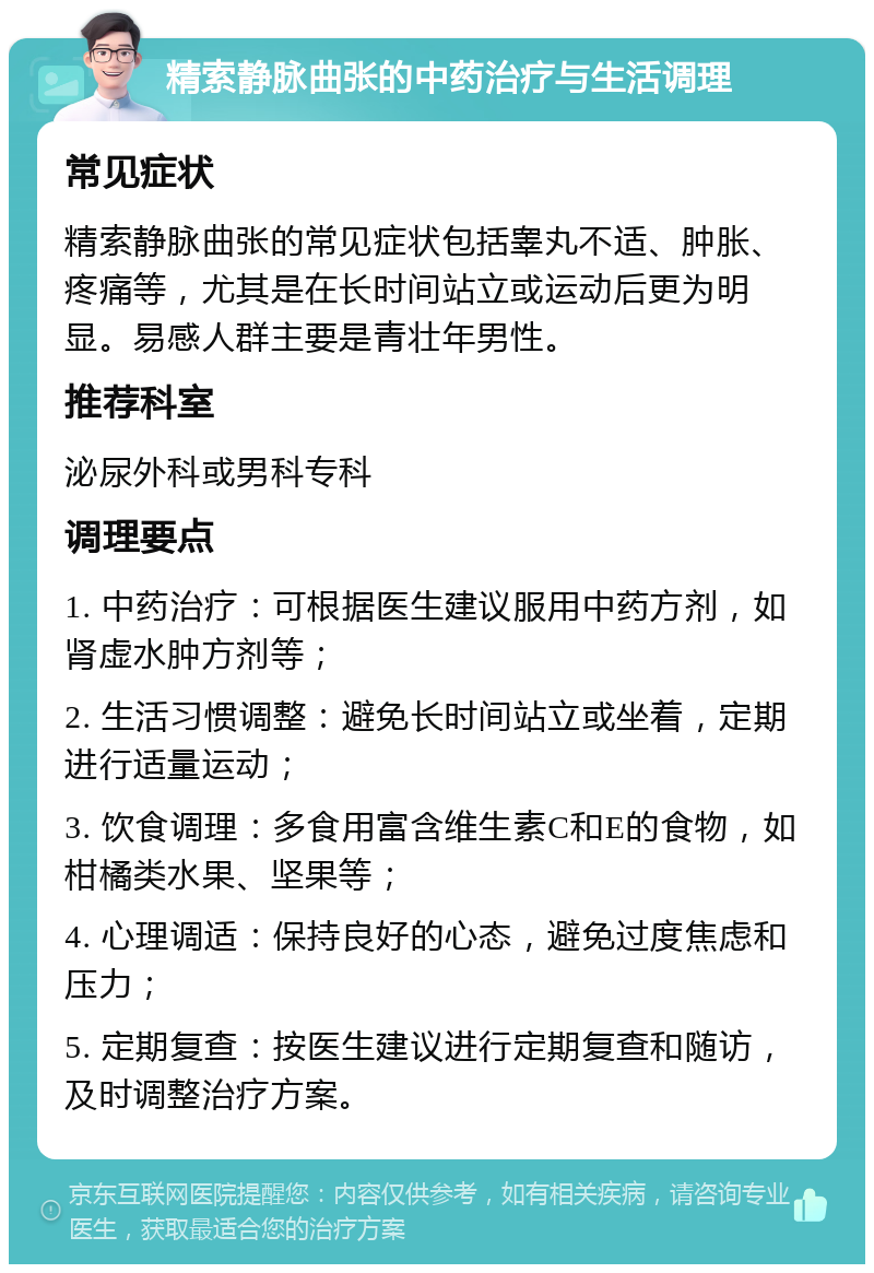 精索静脉曲张的中药治疗与生活调理 常见症状 精索静脉曲张的常见症状包括睾丸不适、肿胀、疼痛等，尤其是在长时间站立或运动后更为明显。易感人群主要是青壮年男性。 推荐科室 泌尿外科或男科专科 调理要点 1. 中药治疗：可根据医生建议服用中药方剂，如肾虚水肿方剂等； 2. 生活习惯调整：避免长时间站立或坐着，定期进行适量运动； 3. 饮食调理：多食用富含维生素C和E的食物，如柑橘类水果、坚果等； 4. 心理调适：保持良好的心态，避免过度焦虑和压力； 5. 定期复查：按医生建议进行定期复查和随访，及时调整治疗方案。