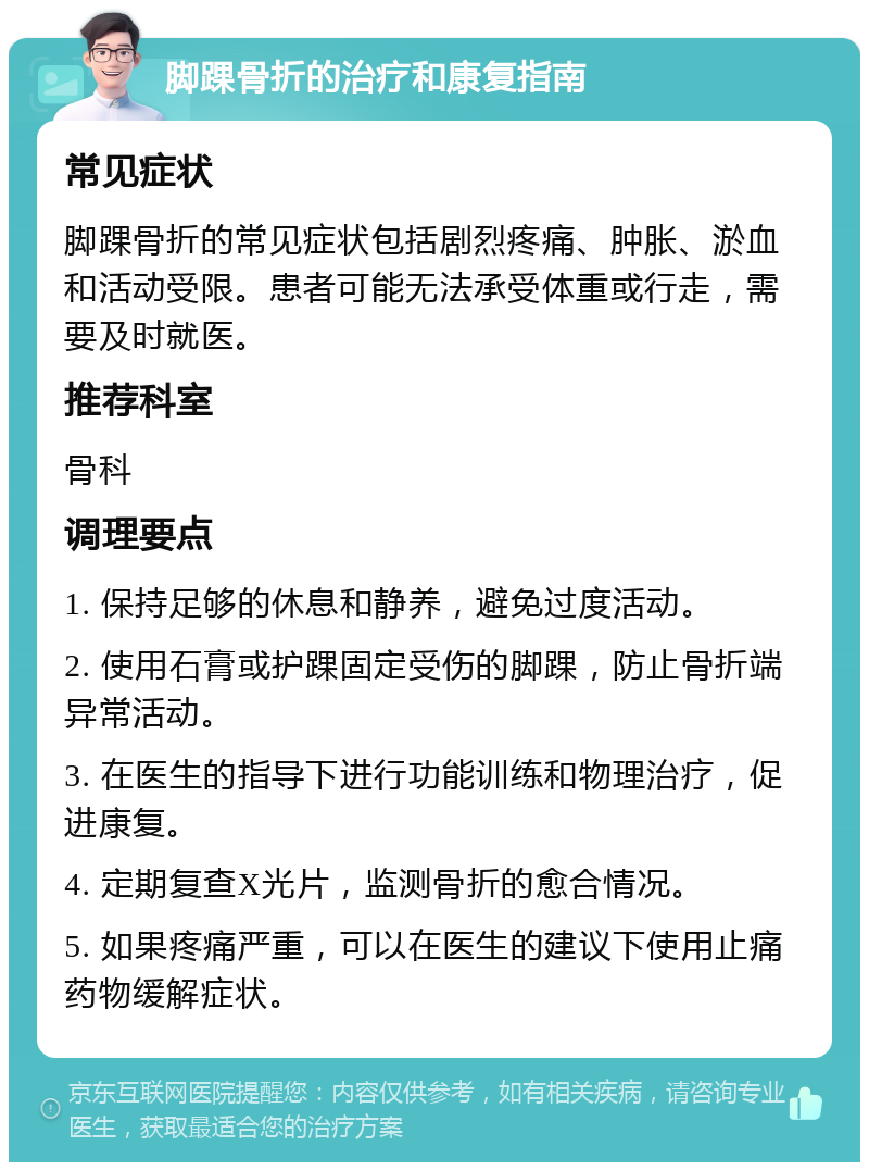 脚踝骨折的治疗和康复指南 常见症状 脚踝骨折的常见症状包括剧烈疼痛、肿胀、淤血和活动受限。患者可能无法承受体重或行走，需要及时就医。 推荐科室 骨科 调理要点 1. 保持足够的休息和静养，避免过度活动。 2. 使用石膏或护踝固定受伤的脚踝，防止骨折端异常活动。 3. 在医生的指导下进行功能训练和物理治疗，促进康复。 4. 定期复查X光片，监测骨折的愈合情况。 5. 如果疼痛严重，可以在医生的建议下使用止痛药物缓解症状。