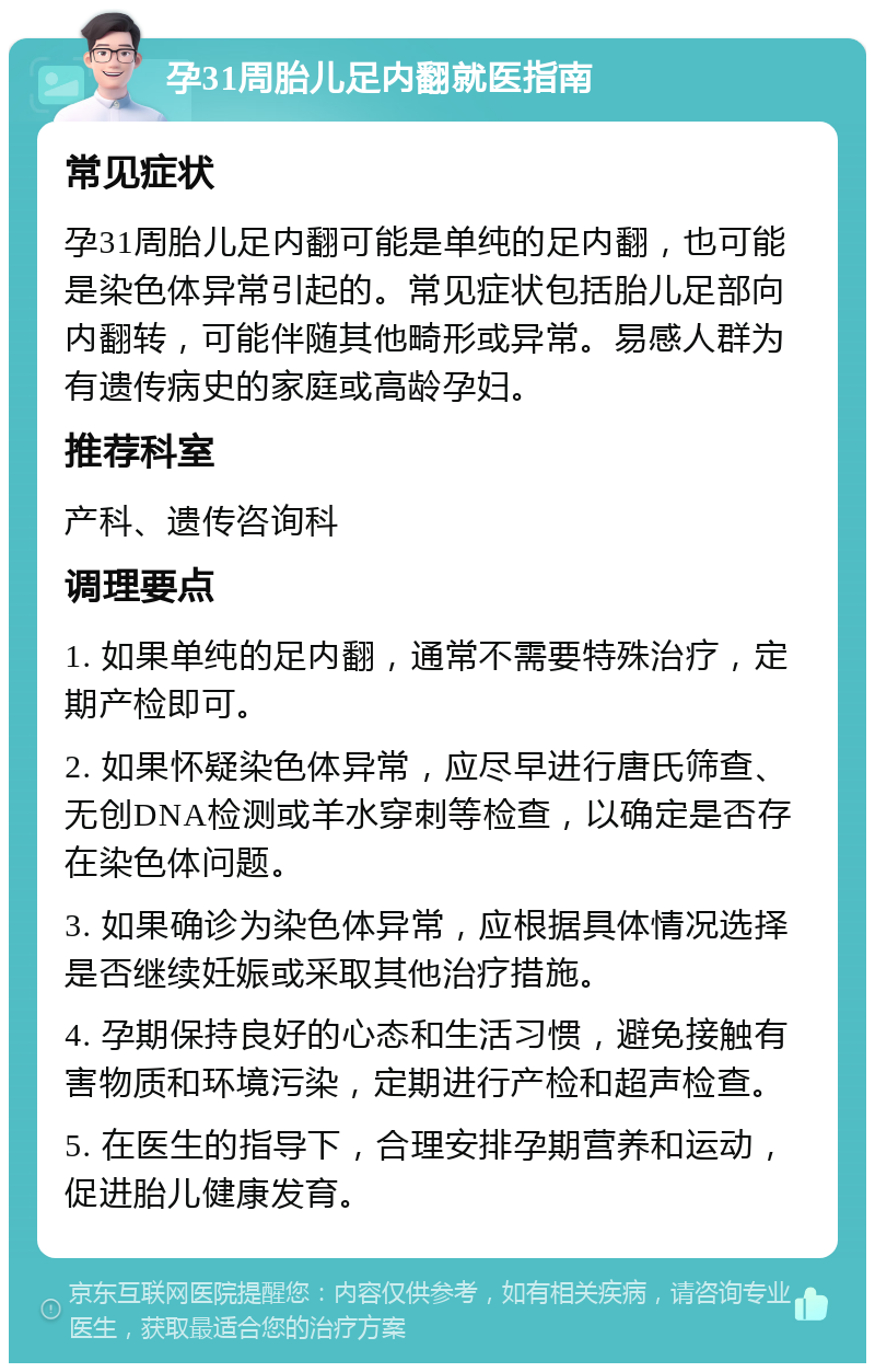 孕31周胎儿足内翻就医指南 常见症状 孕31周胎儿足内翻可能是单纯的足内翻，也可能是染色体异常引起的。常见症状包括胎儿足部向内翻转，可能伴随其他畸形或异常。易感人群为有遗传病史的家庭或高龄孕妇。 推荐科室 产科、遗传咨询科 调理要点 1. 如果单纯的足内翻，通常不需要特殊治疗，定期产检即可。 2. 如果怀疑染色体异常，应尽早进行唐氏筛查、无创DNA检测或羊水穿刺等检查，以确定是否存在染色体问题。 3. 如果确诊为染色体异常，应根据具体情况选择是否继续妊娠或采取其他治疗措施。 4. 孕期保持良好的心态和生活习惯，避免接触有害物质和环境污染，定期进行产检和超声检查。 5. 在医生的指导下，合理安排孕期营养和运动，促进胎儿健康发育。