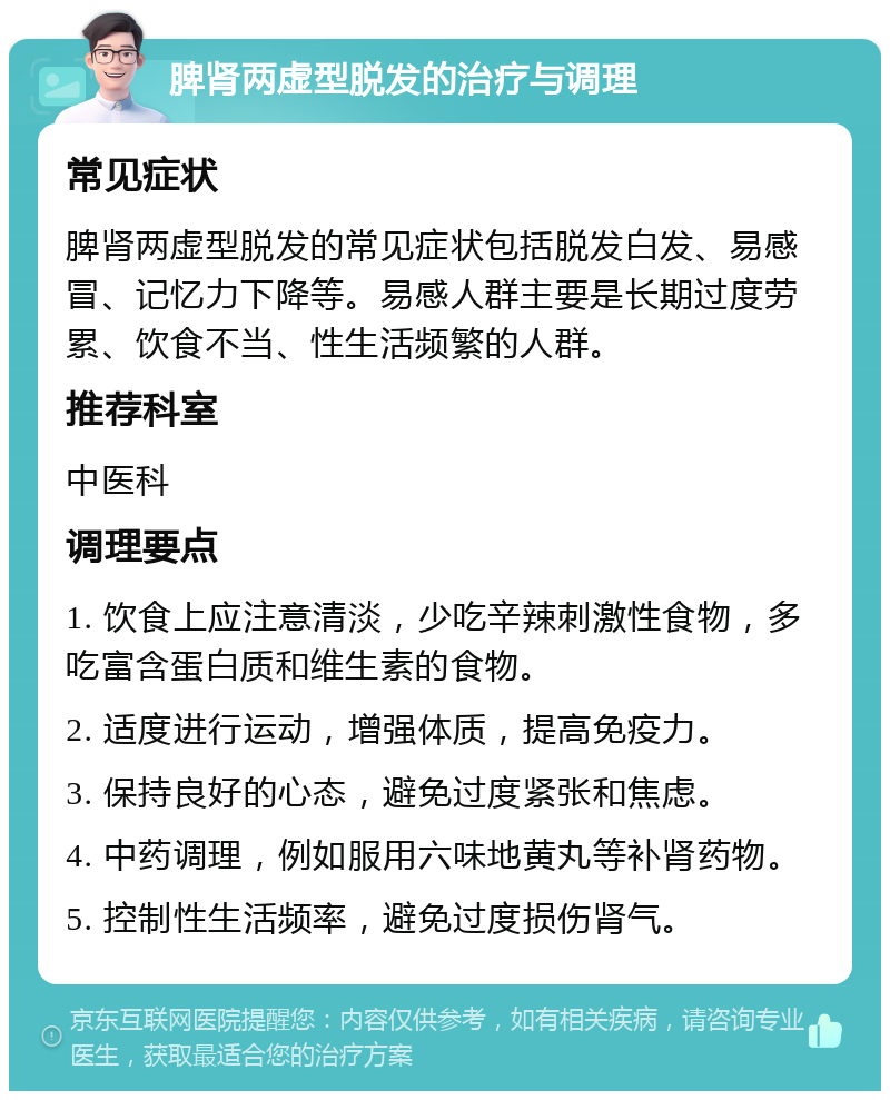 脾肾两虚型脱发的治疗与调理 常见症状 脾肾两虚型脱发的常见症状包括脱发白发、易感冒、记忆力下降等。易感人群主要是长期过度劳累、饮食不当、性生活频繁的人群。 推荐科室 中医科 调理要点 1. 饮食上应注意清淡，少吃辛辣刺激性食物，多吃富含蛋白质和维生素的食物。 2. 适度进行运动，增强体质，提高免疫力。 3. 保持良好的心态，避免过度紧张和焦虑。 4. 中药调理，例如服用六味地黄丸等补肾药物。 5. 控制性生活频率，避免过度损伤肾气。