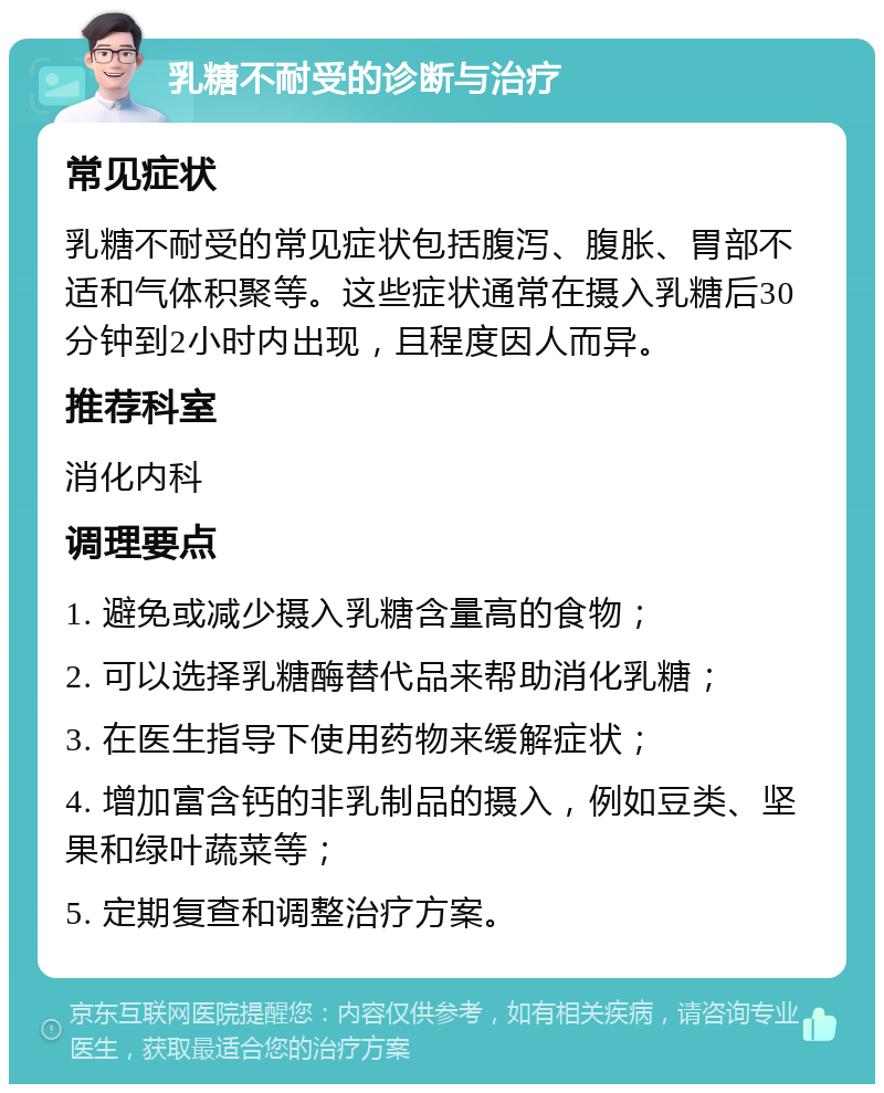 乳糖不耐受的诊断与治疗 常见症状 乳糖不耐受的常见症状包括腹泻、腹胀、胃部不适和气体积聚等。这些症状通常在摄入乳糖后30分钟到2小时内出现，且程度因人而异。 推荐科室 消化内科 调理要点 1. 避免或减少摄入乳糖含量高的食物； 2. 可以选择乳糖酶替代品来帮助消化乳糖； 3. 在医生指导下使用药物来缓解症状； 4. 增加富含钙的非乳制品的摄入，例如豆类、坚果和绿叶蔬菜等； 5. 定期复查和调整治疗方案。