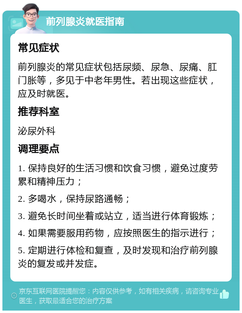 前列腺炎就医指南 常见症状 前列腺炎的常见症状包括尿频、尿急、尿痛、肛门胀等，多见于中老年男性。若出现这些症状，应及时就医。 推荐科室 泌尿外科 调理要点 1. 保持良好的生活习惯和饮食习惯，避免过度劳累和精神压力； 2. 多喝水，保持尿路通畅； 3. 避免长时间坐着或站立，适当进行体育锻炼； 4. 如果需要服用药物，应按照医生的指示进行； 5. 定期进行体检和复查，及时发现和治疗前列腺炎的复发或并发症。