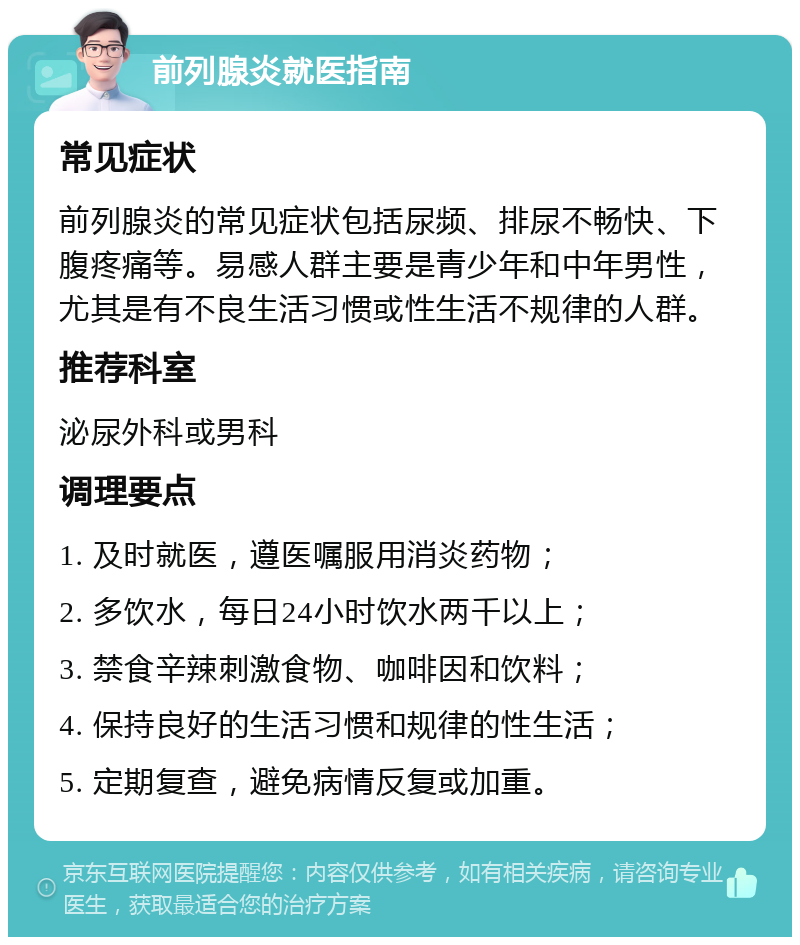 前列腺炎就医指南 常见症状 前列腺炎的常见症状包括尿频、排尿不畅快、下腹疼痛等。易感人群主要是青少年和中年男性，尤其是有不良生活习惯或性生活不规律的人群。 推荐科室 泌尿外科或男科 调理要点 1. 及时就医，遵医嘱服用消炎药物； 2. 多饮水，每日24小时饮水两千以上； 3. 禁食辛辣刺激食物、咖啡因和饮料； 4. 保持良好的生活习惯和规律的性生活； 5. 定期复查，避免病情反复或加重。