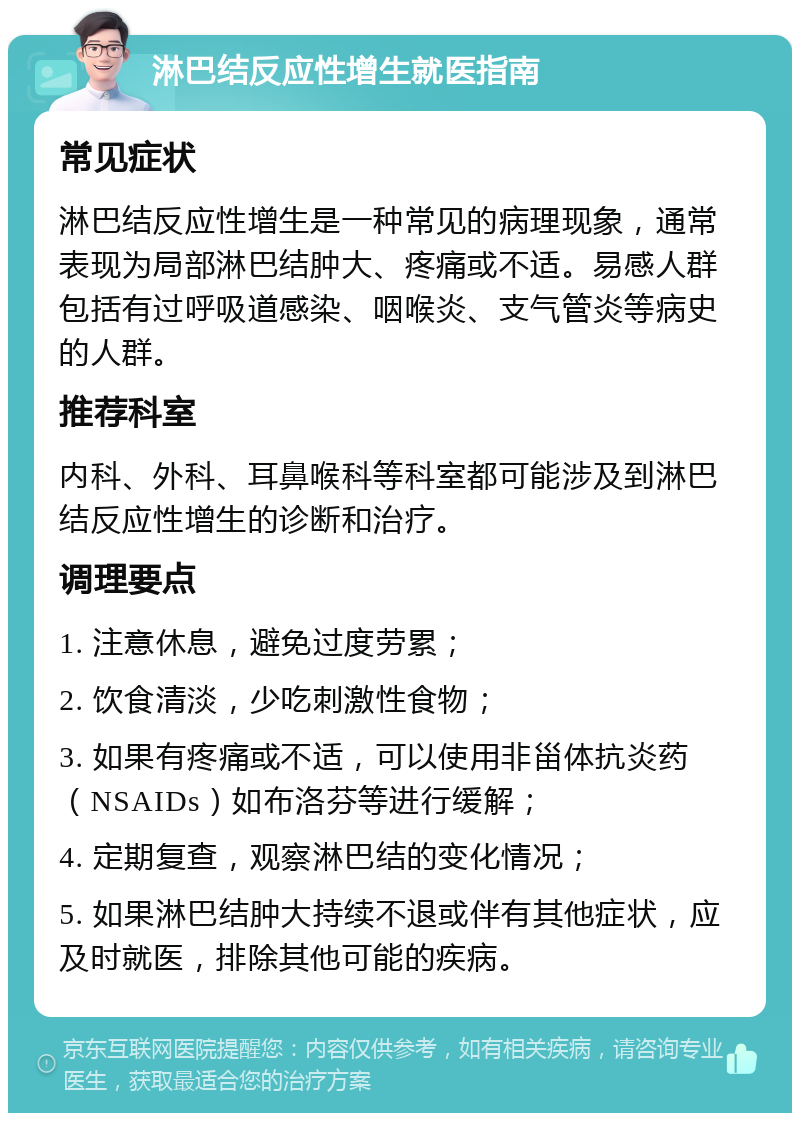 淋巴结反应性增生就医指南 常见症状 淋巴结反应性增生是一种常见的病理现象，通常表现为局部淋巴结肿大、疼痛或不适。易感人群包括有过呼吸道感染、咽喉炎、支气管炎等病史的人群。 推荐科室 内科、外科、耳鼻喉科等科室都可能涉及到淋巴结反应性增生的诊断和治疗。 调理要点 1. 注意休息，避免过度劳累； 2. 饮食清淡，少吃刺激性食物； 3. 如果有疼痛或不适，可以使用非甾体抗炎药（NSAIDs）如布洛芬等进行缓解； 4. 定期复查，观察淋巴结的变化情况； 5. 如果淋巴结肿大持续不退或伴有其他症状，应及时就医，排除其他可能的疾病。