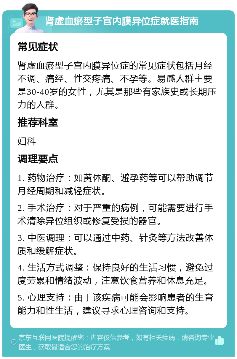 肾虚血瘀型子宫内膜异位症就医指南 常见症状 肾虚血瘀型子宫内膜异位症的常见症状包括月经不调、痛经、性交疼痛、不孕等。易感人群主要是30-40岁的女性，尤其是那些有家族史或长期压力的人群。 推荐科室 妇科 调理要点 1. 药物治疗：如黄体酮、避孕药等可以帮助调节月经周期和减轻症状。 2. 手术治疗：对于严重的病例，可能需要进行手术清除异位组织或修复受损的器官。 3. 中医调理：可以通过中药、针灸等方法改善体质和缓解症状。 4. 生活方式调整：保持良好的生活习惯，避免过度劳累和情绪波动，注意饮食营养和休息充足。 5. 心理支持：由于该疾病可能会影响患者的生育能力和性生活，建议寻求心理咨询和支持。