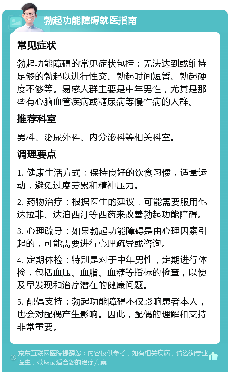 勃起功能障碍就医指南 常见症状 勃起功能障碍的常见症状包括：无法达到或维持足够的勃起以进行性交、勃起时间短暂、勃起硬度不够等。易感人群主要是中年男性，尤其是那些有心脑血管疾病或糖尿病等慢性病的人群。 推荐科室 男科、泌尿外科、内分泌科等相关科室。 调理要点 1. 健康生活方式：保持良好的饮食习惯，适量运动，避免过度劳累和精神压力。 2. 药物治疗：根据医生的建议，可能需要服用他达拉非、达泊西汀等西药来改善勃起功能障碍。 3. 心理疏导：如果勃起功能障碍是由心理因素引起的，可能需要进行心理疏导或咨询。 4. 定期体检：特别是对于中年男性，定期进行体检，包括血压、血脂、血糖等指标的检查，以便及早发现和治疗潜在的健康问题。 5. 配偶支持：勃起功能障碍不仅影响患者本人，也会对配偶产生影响。因此，配偶的理解和支持非常重要。