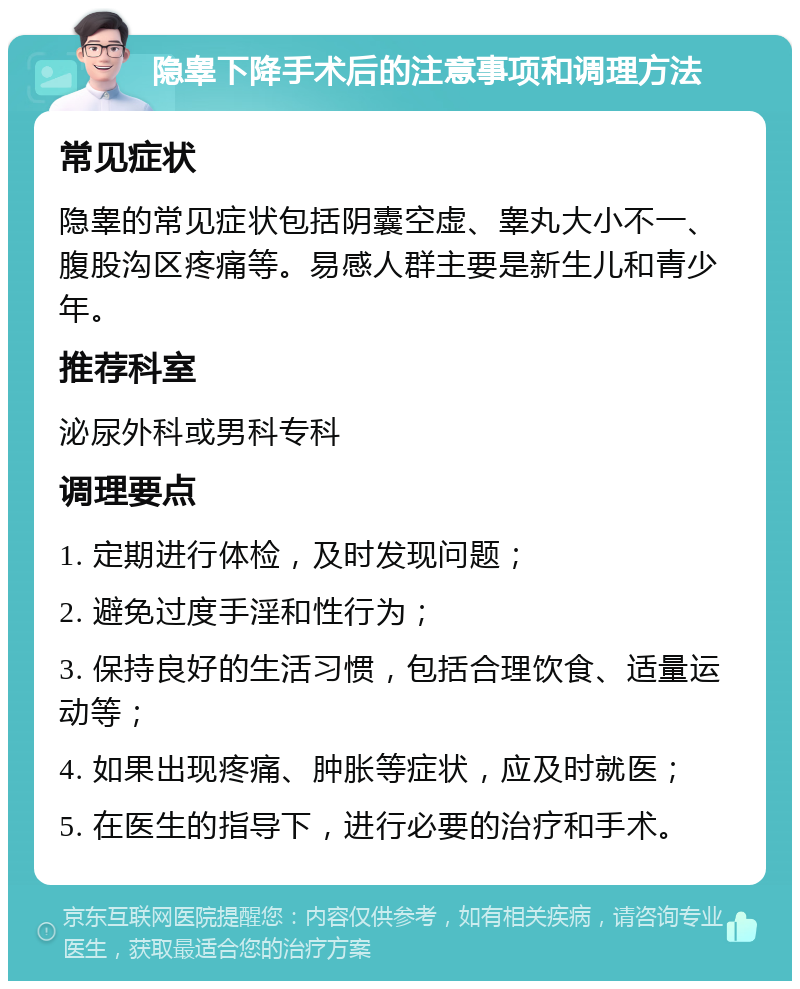 隐睾下降手术后的注意事项和调理方法 常见症状 隐睾的常见症状包括阴囊空虚、睾丸大小不一、腹股沟区疼痛等。易感人群主要是新生儿和青少年。 推荐科室 泌尿外科或男科专科 调理要点 1. 定期进行体检，及时发现问题； 2. 避免过度手淫和性行为； 3. 保持良好的生活习惯，包括合理饮食、适量运动等； 4. 如果出现疼痛、肿胀等症状，应及时就医； 5. 在医生的指导下，进行必要的治疗和手术。