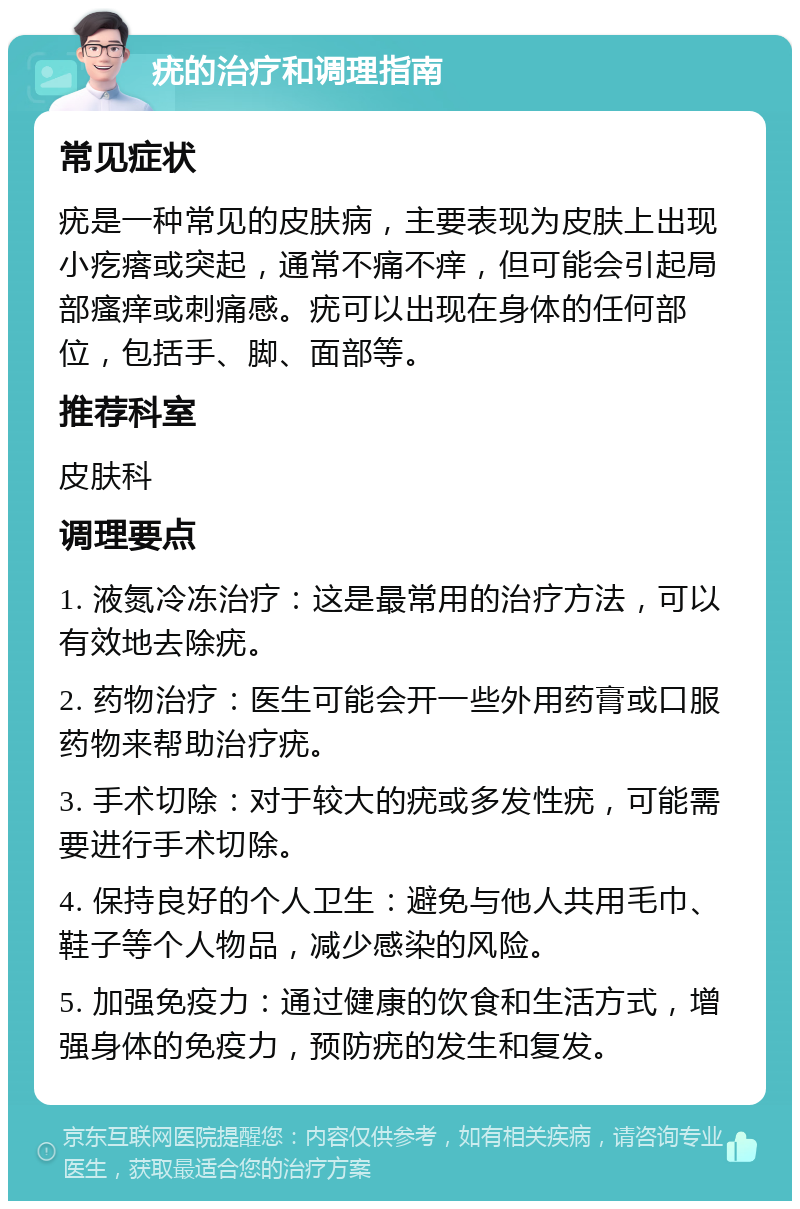 疣的治疗和调理指南 常见症状 疣是一种常见的皮肤病，主要表现为皮肤上出现小疙瘩或突起，通常不痛不痒，但可能会引起局部瘙痒或刺痛感。疣可以出现在身体的任何部位，包括手、脚、面部等。 推荐科室 皮肤科 调理要点 1. 液氮冷冻治疗：这是最常用的治疗方法，可以有效地去除疣。 2. 药物治疗：医生可能会开一些外用药膏或口服药物来帮助治疗疣。 3. 手术切除：对于较大的疣或多发性疣，可能需要进行手术切除。 4. 保持良好的个人卫生：避免与他人共用毛巾、鞋子等个人物品，减少感染的风险。 5. 加强免疫力：通过健康的饮食和生活方式，增强身体的免疫力，预防疣的发生和复发。