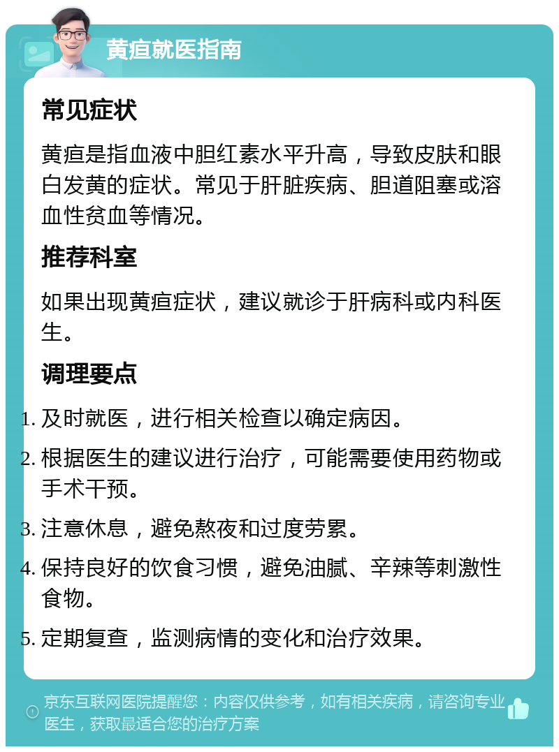 黄疸就医指南 常见症状 黄疸是指血液中胆红素水平升高，导致皮肤和眼白发黄的症状。常见于肝脏疾病、胆道阻塞或溶血性贫血等情况。 推荐科室 如果出现黄疸症状，建议就诊于肝病科或内科医生。 调理要点 及时就医，进行相关检查以确定病因。 根据医生的建议进行治疗，可能需要使用药物或手术干预。 注意休息，避免熬夜和过度劳累。 保持良好的饮食习惯，避免油腻、辛辣等刺激性食物。 定期复查，监测病情的变化和治疗效果。