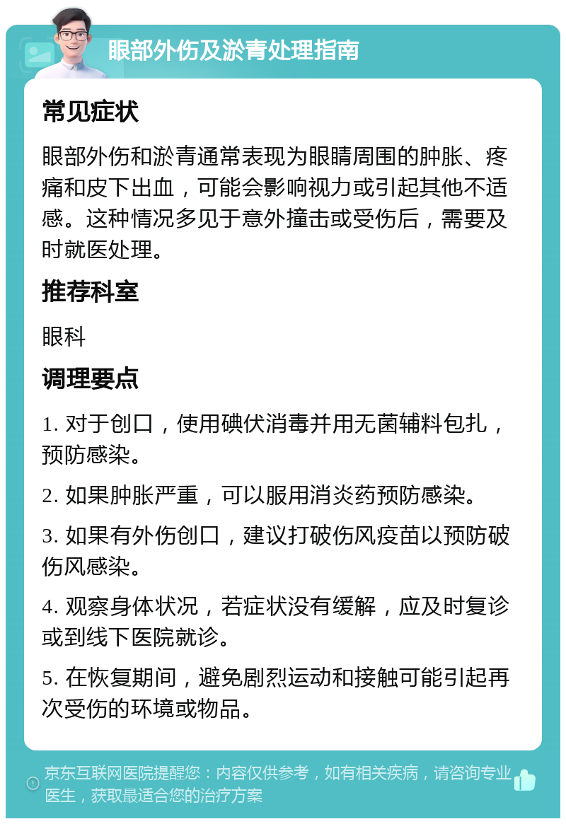 眼部外伤及淤青处理指南 常见症状 眼部外伤和淤青通常表现为眼睛周围的肿胀、疼痛和皮下出血，可能会影响视力或引起其他不适感。这种情况多见于意外撞击或受伤后，需要及时就医处理。 推荐科室 眼科 调理要点 1. 对于创口，使用碘伏消毒并用无菌辅料包扎，预防感染。 2. 如果肿胀严重，可以服用消炎药预防感染。 3. 如果有外伤创口，建议打破伤风疫苗以预防破伤风感染。 4. 观察身体状况，若症状没有缓解，应及时复诊或到线下医院就诊。 5. 在恢复期间，避免剧烈运动和接触可能引起再次受伤的环境或物品。