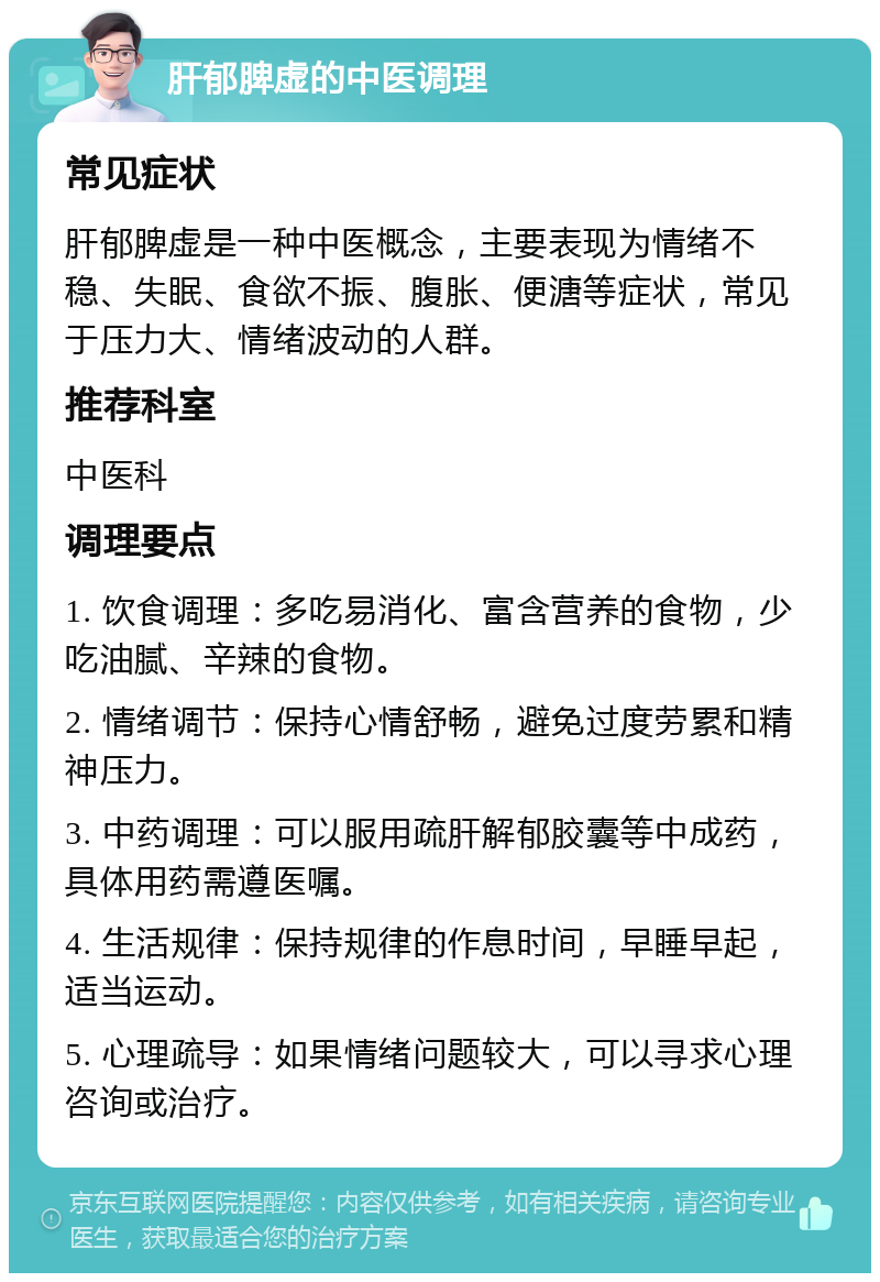 肝郁脾虚的中医调理 常见症状 肝郁脾虚是一种中医概念，主要表现为情绪不稳、失眠、食欲不振、腹胀、便溏等症状，常见于压力大、情绪波动的人群。 推荐科室 中医科 调理要点 1. 饮食调理：多吃易消化、富含营养的食物，少吃油腻、辛辣的食物。 2. 情绪调节：保持心情舒畅，避免过度劳累和精神压力。 3. 中药调理：可以服用疏肝解郁胶囊等中成药，具体用药需遵医嘱。 4. 生活规律：保持规律的作息时间，早睡早起，适当运动。 5. 心理疏导：如果情绪问题较大，可以寻求心理咨询或治疗。