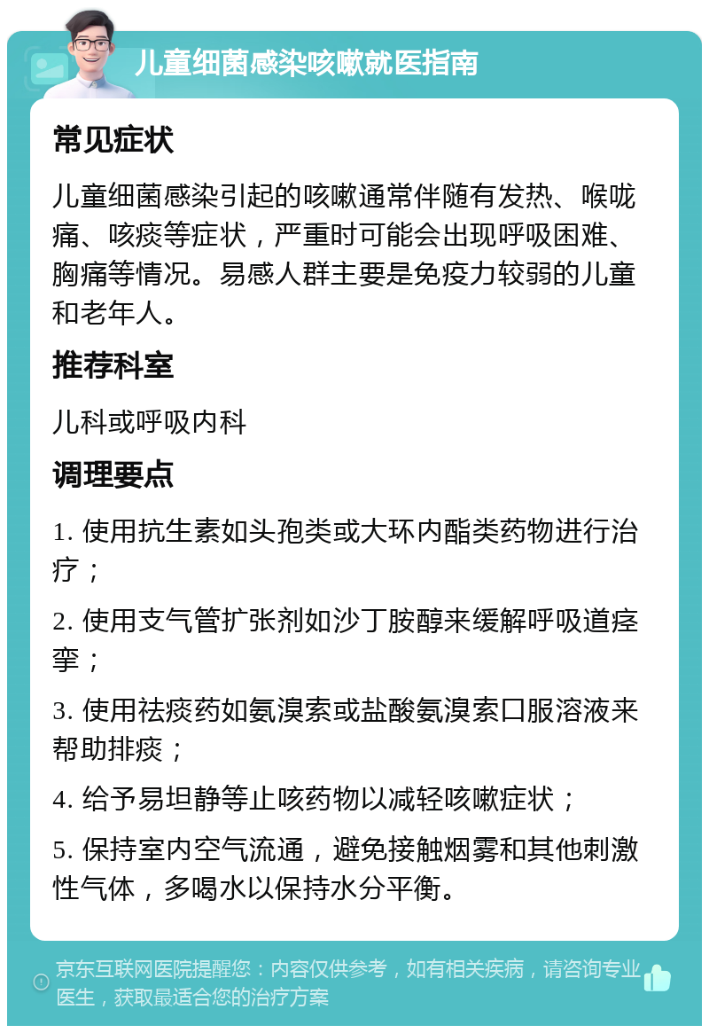 儿童细菌感染咳嗽就医指南 常见症状 儿童细菌感染引起的咳嗽通常伴随有发热、喉咙痛、咳痰等症状，严重时可能会出现呼吸困难、胸痛等情况。易感人群主要是免疫力较弱的儿童和老年人。 推荐科室 儿科或呼吸内科 调理要点 1. 使用抗生素如头孢类或大环内酯类药物进行治疗； 2. 使用支气管扩张剂如沙丁胺醇来缓解呼吸道痉挛； 3. 使用祛痰药如氨溴索或盐酸氨溴索口服溶液来帮助排痰； 4. 给予易坦静等止咳药物以减轻咳嗽症状； 5. 保持室内空气流通，避免接触烟雾和其他刺激性气体，多喝水以保持水分平衡。