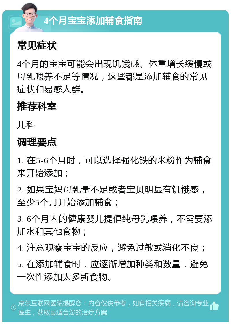 4个月宝宝添加辅食指南 常见症状 4个月的宝宝可能会出现饥饿感、体重增长缓慢或母乳喂养不足等情况，这些都是添加辅食的常见症状和易感人群。 推荐科室 儿科 调理要点 1. 在5-6个月时，可以选择强化铁的米粉作为辅食来开始添加； 2. 如果宝妈母乳量不足或者宝贝明显有饥饿感，至少5个月开始添加辅食； 3. 6个月内的健康婴儿提倡纯母乳喂养，不需要添加水和其他食物； 4. 注意观察宝宝的反应，避免过敏或消化不良； 5. 在添加辅食时，应逐渐增加种类和数量，避免一次性添加太多新食物。