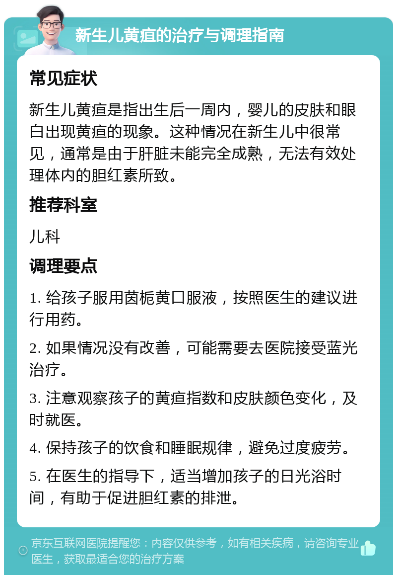 新生儿黄疸的治疗与调理指南 常见症状 新生儿黄疸是指出生后一周内，婴儿的皮肤和眼白出现黄疸的现象。这种情况在新生儿中很常见，通常是由于肝脏未能完全成熟，无法有效处理体内的胆红素所致。 推荐科室 儿科 调理要点 1. 给孩子服用茵栀黄口服液，按照医生的建议进行用药。 2. 如果情况没有改善，可能需要去医院接受蓝光治疗。 3. 注意观察孩子的黄疸指数和皮肤颜色变化，及时就医。 4. 保持孩子的饮食和睡眠规律，避免过度疲劳。 5. 在医生的指导下，适当增加孩子的日光浴时间，有助于促进胆红素的排泄。