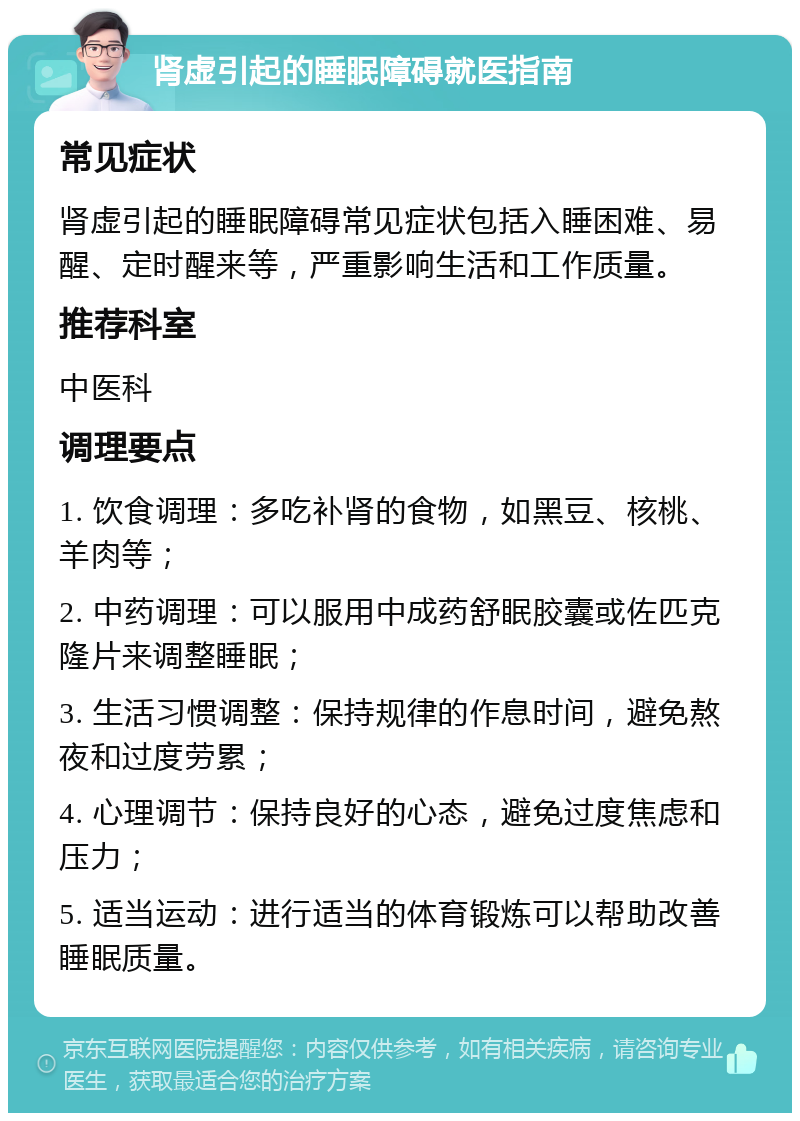 肾虚引起的睡眠障碍就医指南 常见症状 肾虚引起的睡眠障碍常见症状包括入睡困难、易醒、定时醒来等，严重影响生活和工作质量。 推荐科室 中医科 调理要点 1. 饮食调理：多吃补肾的食物，如黑豆、核桃、羊肉等； 2. 中药调理：可以服用中成药舒眠胶囊或佐匹克隆片来调整睡眠； 3. 生活习惯调整：保持规律的作息时间，避免熬夜和过度劳累； 4. 心理调节：保持良好的心态，避免过度焦虑和压力； 5. 适当运动：进行适当的体育锻炼可以帮助改善睡眠质量。