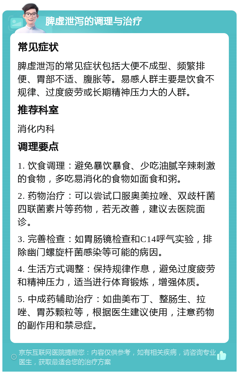 脾虚泄泻的调理与治疗 常见症状 脾虚泄泻的常见症状包括大便不成型、频繁排便、胃部不适、腹胀等。易感人群主要是饮食不规律、过度疲劳或长期精神压力大的人群。 推荐科室 消化内科 调理要点 1. 饮食调理：避免暴饮暴食、少吃油腻辛辣刺激的食物，多吃易消化的食物如面食和粥。 2. 药物治疗：可以尝试口服奥美拉唑、双歧杆菌四联菌素片等药物，若无改善，建议去医院面诊。 3. 完善检查：如胃肠镜检查和C14呼气实验，排除幽门螺旋杆菌感染等可能的病因。 4. 生活方式调整：保持规律作息，避免过度疲劳和精神压力，适当进行体育锻炼，增强体质。 5. 中成药辅助治疗：如曲美布丁、整肠生、拉唑、胃苏颗粒等，根据医生建议使用，注意药物的副作用和禁忌症。