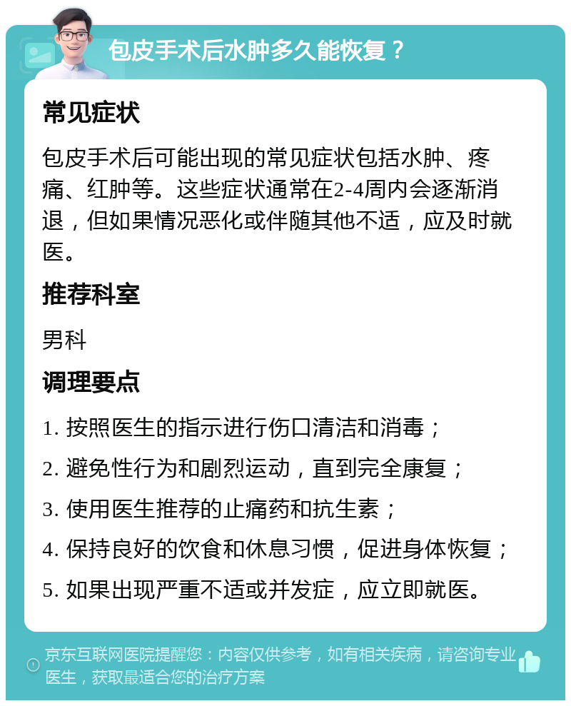 包皮手术后水肿多久能恢复？ 常见症状 包皮手术后可能出现的常见症状包括水肿、疼痛、红肿等。这些症状通常在2-4周内会逐渐消退，但如果情况恶化或伴随其他不适，应及时就医。 推荐科室 男科 调理要点 1. 按照医生的指示进行伤口清洁和消毒； 2. 避免性行为和剧烈运动，直到完全康复； 3. 使用医生推荐的止痛药和抗生素； 4. 保持良好的饮食和休息习惯，促进身体恢复； 5. 如果出现严重不适或并发症，应立即就医。