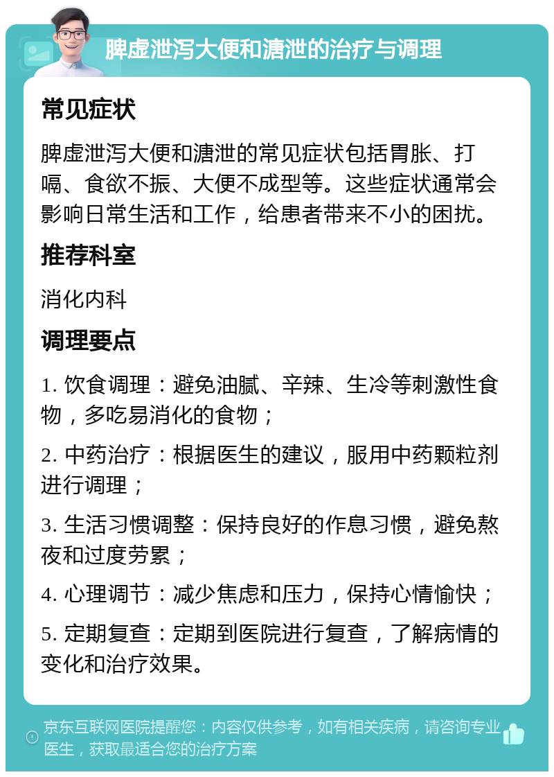 脾虚泄泻大便和溏泄的治疗与调理 常见症状 脾虚泄泻大便和溏泄的常见症状包括胃胀、打嗝、食欲不振、大便不成型等。这些症状通常会影响日常生活和工作，给患者带来不小的困扰。 推荐科室 消化内科 调理要点 1. 饮食调理：避免油腻、辛辣、生冷等刺激性食物，多吃易消化的食物； 2. 中药治疗：根据医生的建议，服用中药颗粒剂进行调理； 3. 生活习惯调整：保持良好的作息习惯，避免熬夜和过度劳累； 4. 心理调节：减少焦虑和压力，保持心情愉快； 5. 定期复查：定期到医院进行复查，了解病情的变化和治疗效果。