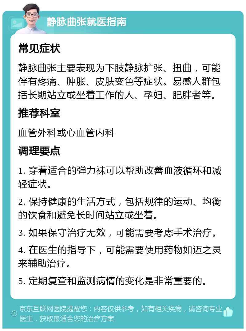 静脉曲张就医指南 常见症状 静脉曲张主要表现为下肢静脉扩张、扭曲，可能伴有疼痛、肿胀、皮肤变色等症状。易感人群包括长期站立或坐着工作的人、孕妇、肥胖者等。 推荐科室 血管外科或心血管内科 调理要点 1. 穿着适合的弹力袜可以帮助改善血液循环和减轻症状。 2. 保持健康的生活方式，包括规律的运动、均衡的饮食和避免长时间站立或坐着。 3. 如果保守治疗无效，可能需要考虑手术治疗。 4. 在医生的指导下，可能需要使用药物如迈之灵来辅助治疗。 5. 定期复查和监测病情的变化是非常重要的。