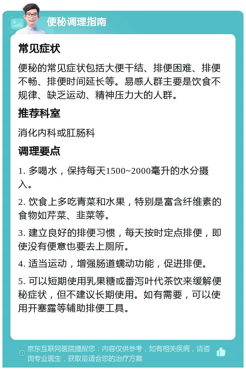 便秘调理指南 常见症状 便秘的常见症状包括大便干结、排便困难、排便不畅、排便时间延长等。易感人群主要是饮食不规律、缺乏运动、精神压力大的人群。 推荐科室 消化内科或肛肠科 调理要点 1. 多喝水，保持每天1500~2000毫升的水分摄入。 2. 饮食上多吃青菜和水果，特别是富含纤维素的食物如芹菜、韭菜等。 3. 建立良好的排便习惯，每天按时定点排便，即使没有便意也要去上厕所。 4. 适当运动，增强肠道蠕动功能，促进排便。 5. 可以短期使用乳果糖或番泻叶代茶饮来缓解便秘症状，但不建议长期使用。如有需要，可以使用开塞露等辅助排便工具。