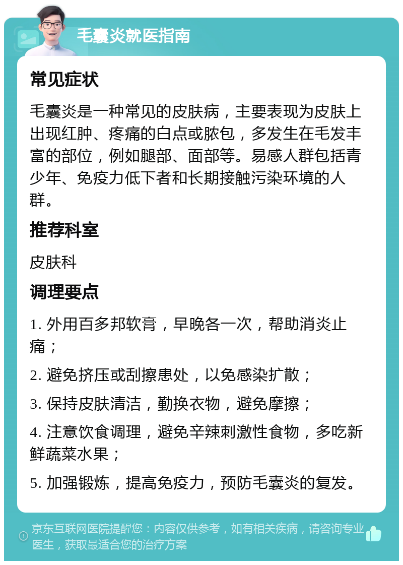 毛囊炎就医指南 常见症状 毛囊炎是一种常见的皮肤病，主要表现为皮肤上出现红肿、疼痛的白点或脓包，多发生在毛发丰富的部位，例如腿部、面部等。易感人群包括青少年、免疫力低下者和长期接触污染环境的人群。 推荐科室 皮肤科 调理要点 1. 外用百多邦软膏，早晚各一次，帮助消炎止痛； 2. 避免挤压或刮擦患处，以免感染扩散； 3. 保持皮肤清洁，勤换衣物，避免摩擦； 4. 注意饮食调理，避免辛辣刺激性食物，多吃新鲜蔬菜水果； 5. 加强锻炼，提高免疫力，预防毛囊炎的复发。