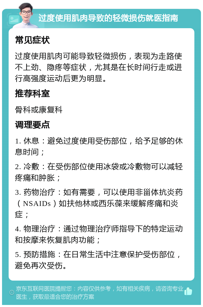 过度使用肌肉导致的轻微损伤就医指南 常见症状 过度使用肌肉可能导致轻微损伤，表现为走路使不上劲、隐疼等症状，尤其是在长时间行走或进行高强度运动后更为明显。 推荐科室 骨科或康复科 调理要点 1. 休息：避免过度使用受伤部位，给予足够的休息时间； 2. 冷敷：在受伤部位使用冰袋或冷敷物可以减轻疼痛和肿胀； 3. 药物治疗：如有需要，可以使用非甾体抗炎药（NSAIDs）如扶他林或西乐葆来缓解疼痛和炎症； 4. 物理治疗：通过物理治疗师指导下的特定运动和按摩来恢复肌肉功能； 5. 预防措施：在日常生活中注意保护受伤部位，避免再次受伤。