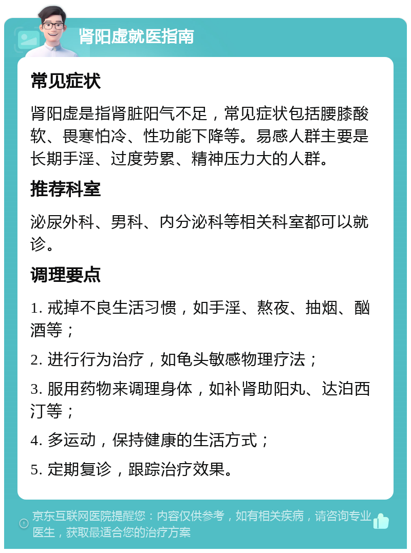 肾阳虚就医指南 常见症状 肾阳虚是指肾脏阳气不足，常见症状包括腰膝酸软、畏寒怕冷、性功能下降等。易感人群主要是长期手淫、过度劳累、精神压力大的人群。 推荐科室 泌尿外科、男科、内分泌科等相关科室都可以就诊。 调理要点 1. 戒掉不良生活习惯，如手淫、熬夜、抽烟、酗酒等； 2. 进行行为治疗，如龟头敏感物理疗法； 3. 服用药物来调理身体，如补肾助阳丸、达泊西汀等； 4. 多运动，保持健康的生活方式； 5. 定期复诊，跟踪治疗效果。