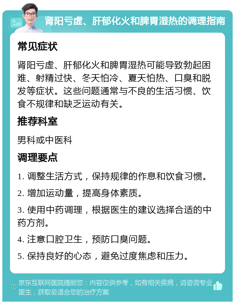 肾阳亏虚、肝郁化火和脾胃湿热的调理指南 常见症状 肾阳亏虚、肝郁化火和脾胃湿热可能导致勃起困难、射精过快、冬天怕冷、夏天怕热、口臭和脱发等症状。这些问题通常与不良的生活习惯、饮食不规律和缺乏运动有关。 推荐科室 男科或中医科 调理要点 1. 调整生活方式，保持规律的作息和饮食习惯。 2. 增加运动量，提高身体素质。 3. 使用中药调理，根据医生的建议选择合适的中药方剂。 4. 注意口腔卫生，预防口臭问题。 5. 保持良好的心态，避免过度焦虑和压力。