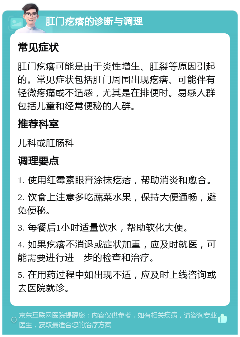 肛门疙瘩的诊断与调理 常见症状 肛门疙瘩可能是由于炎性增生、肛裂等原因引起的。常见症状包括肛门周围出现疙瘩、可能伴有轻微疼痛或不适感，尤其是在排便时。易感人群包括儿童和经常便秘的人群。 推荐科室 儿科或肛肠科 调理要点 1. 使用红霉素眼膏涂抹疙瘩，帮助消炎和愈合。 2. 饮食上注意多吃蔬菜水果，保持大便通畅，避免便秘。 3. 每餐后1小时适量饮水，帮助软化大便。 4. 如果疙瘩不消退或症状加重，应及时就医，可能需要进行进一步的检查和治疗。 5. 在用药过程中如出现不适，应及时上线咨询或去医院就诊。