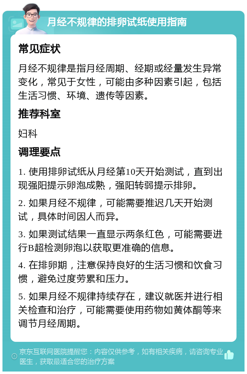 月经不规律的排卵试纸使用指南 常见症状 月经不规律是指月经周期、经期或经量发生异常变化，常见于女性，可能由多种因素引起，包括生活习惯、环境、遗传等因素。 推荐科室 妇科 调理要点 1. 使用排卵试纸从月经第10天开始测试，直到出现强阳提示卵泡成熟，强阳转弱提示排卵。 2. 如果月经不规律，可能需要推迟几天开始测试，具体时间因人而异。 3. 如果测试结果一直显示两条红色，可能需要进行B超检测卵泡以获取更准确的信息。 4. 在排卵期，注意保持良好的生活习惯和饮食习惯，避免过度劳累和压力。 5. 如果月经不规律持续存在，建议就医并进行相关检查和治疗，可能需要使用药物如黄体酮等来调节月经周期。