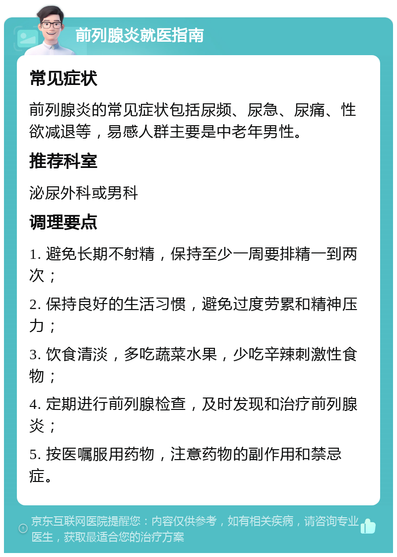 前列腺炎就医指南 常见症状 前列腺炎的常见症状包括尿频、尿急、尿痛、性欲减退等，易感人群主要是中老年男性。 推荐科室 泌尿外科或男科 调理要点 1. 避免长期不射精，保持至少一周要排精一到两次； 2. 保持良好的生活习惯，避免过度劳累和精神压力； 3. 饮食清淡，多吃蔬菜水果，少吃辛辣刺激性食物； 4. 定期进行前列腺检查，及时发现和治疗前列腺炎； 5. 按医嘱服用药物，注意药物的副作用和禁忌症。