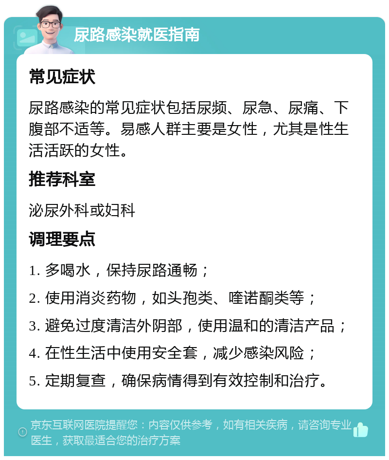 尿路感染就医指南 常见症状 尿路感染的常见症状包括尿频、尿急、尿痛、下腹部不适等。易感人群主要是女性，尤其是性生活活跃的女性。 推荐科室 泌尿外科或妇科 调理要点 1. 多喝水，保持尿路通畅； 2. 使用消炎药物，如头孢类、喹诺酮类等； 3. 避免过度清洁外阴部，使用温和的清洁产品； 4. 在性生活中使用安全套，减少感染风险； 5. 定期复查，确保病情得到有效控制和治疗。