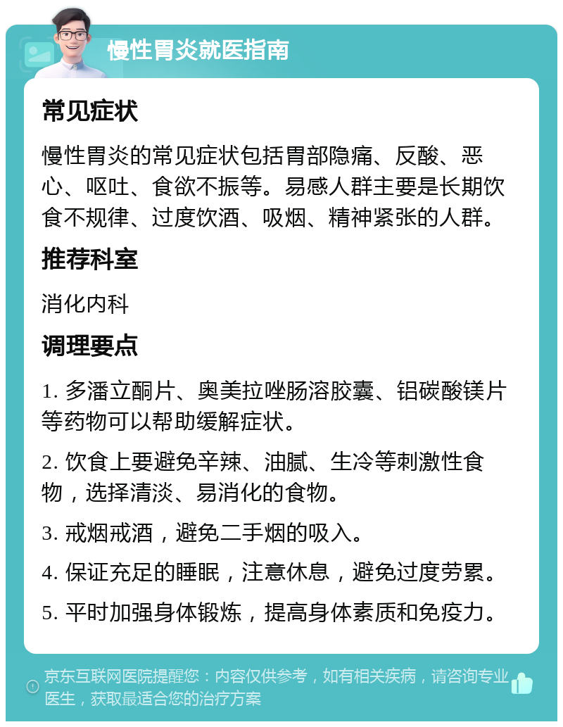 慢性胃炎就医指南 常见症状 慢性胃炎的常见症状包括胃部隐痛、反酸、恶心、呕吐、食欲不振等。易感人群主要是长期饮食不规律、过度饮酒、吸烟、精神紧张的人群。 推荐科室 消化内科 调理要点 1. 多潘立酮片、奥美拉唑肠溶胶囊、铝碳酸镁片等药物可以帮助缓解症状。 2. 饮食上要避免辛辣、油腻、生冷等刺激性食物，选择清淡、易消化的食物。 3. 戒烟戒酒，避免二手烟的吸入。 4. 保证充足的睡眠，注意休息，避免过度劳累。 5. 平时加强身体锻炼，提高身体素质和免疫力。